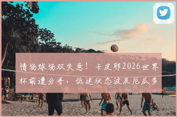 情场球场双失意！卡皮耶2026世界杯前遭分手，低迷状态波及厄瓜多尔队表现，球员心理如何影响大赛发挥？
