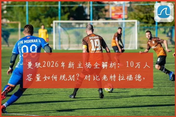 曼联2026年新主场全解析：10万人容量如何规划？对比老特拉福德，球迷最该关心这几点