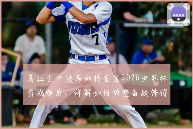乌拉圭中场乌加特直言2026世界杯首战难看，详解如何调整备战佛得角关键战