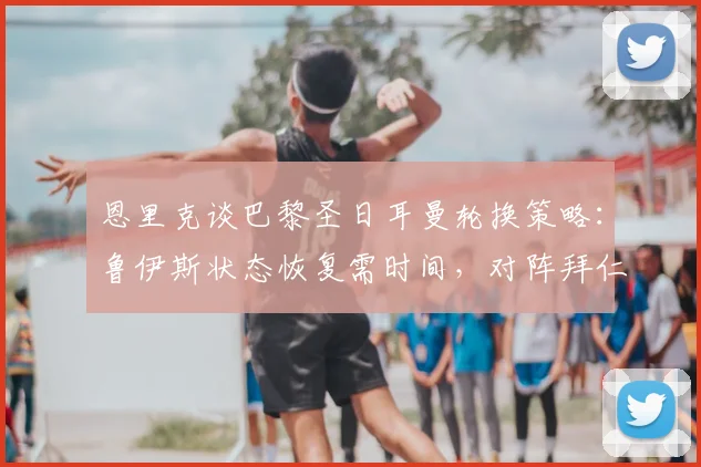 恩里克谈巴黎圣日耳曼轮换策略：鲁伊斯状态恢复需时间，对阵拜仁前阵容或调整
