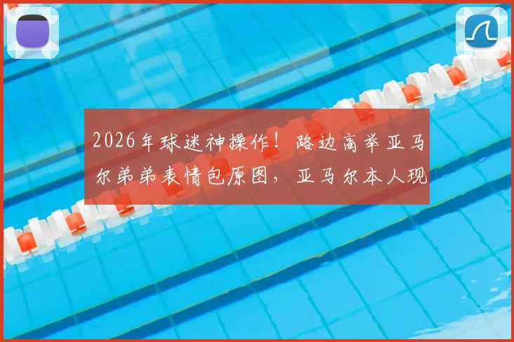 2026年球迷神操作！路边高举亚马尔弟弟表情包原图，亚马尔本人现场反应笑翻全场，附其弟弟名字及家庭趣事