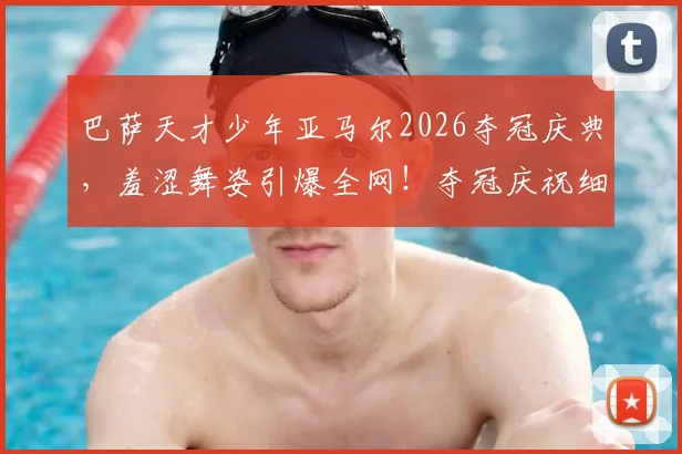巴萨天才少年亚马尔2026夺冠庆典，羞涩舞姿引爆全网！夺冠庆祝细节、视频合集及个人背景全解析