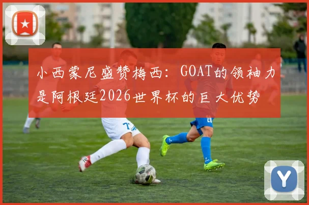 小西蒙尼盛赞梅西：GOAT的领袖力是阿根廷2026世界杯的巨大优势
