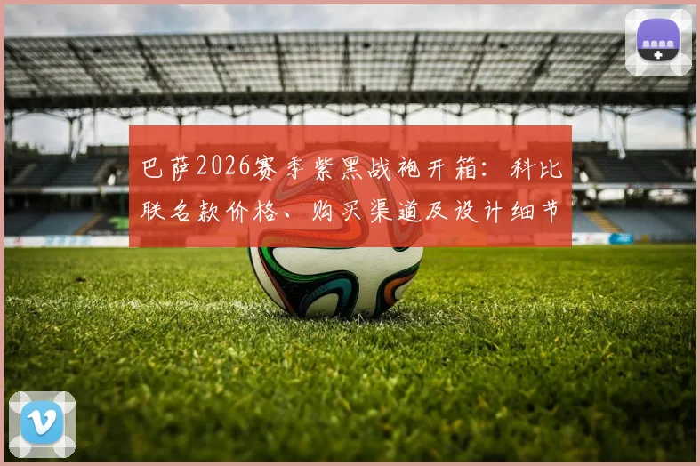 巴萨2026赛季紫黑战袍开箱：科比联名款价格、购买渠道及设计细节全解析，球迷热议收藏价值
