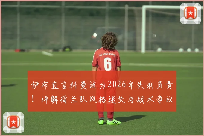 伊布直言科曼该为2026年失利负责！详解荷兰队风格迷失与战术争议