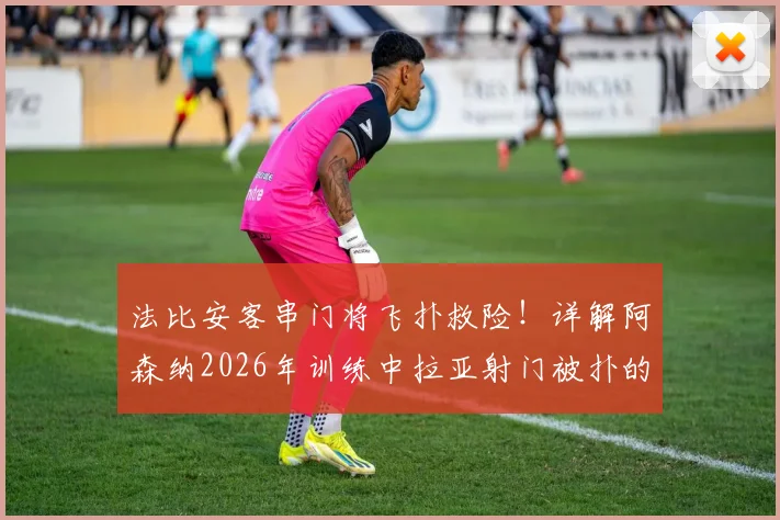 法比安客串门将飞扑救险!详解阿森纳2026年训练中拉亚射门被扑的趣味角色互换