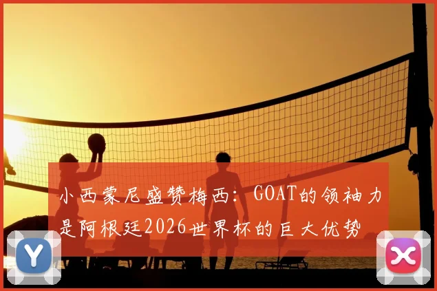 小西蒙尼盛赞梅西：GOAT的领袖力是阿根廷2026世界杯的巨大优势