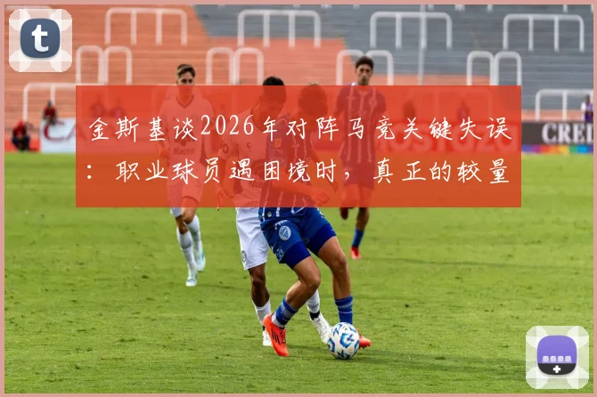 金斯基谈2026年对阵马竞关键失误：职业球员遇困境时，真正的较量在于如何挺过去