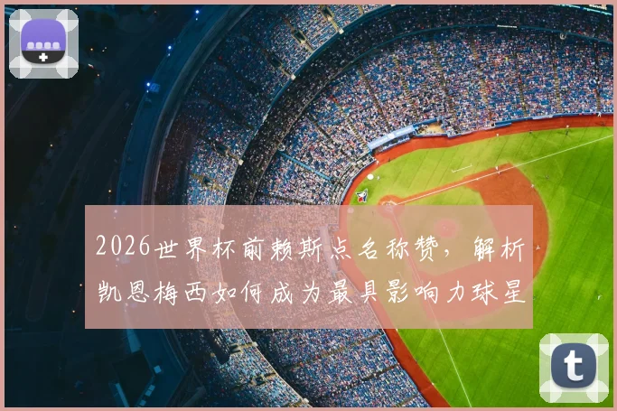 2026世界杯前赖斯点名称赞，解析凯恩梅西如何成为最具影响力球星，英格兰对阵加纳战术前瞻