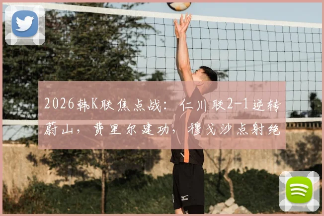 2026韩K联焦点战：仁川联2-1逆转蔚山，费里尔建功，穆戈沙点射绝杀，附战术解读与赛后积分榜